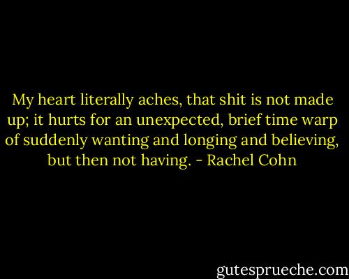 My heart literally aches, that shit is not made up; it hurts for an unexpected, brief time warp of suddenly wanting and longing and believing, but then not having. - Rachel Cohn