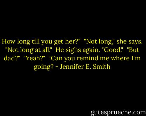 How long till you get her?" <br />"Not long," she says. "Not long at all." <br />He sighs again. "Good." <br />"But dad?" <br />"Yeah?" <br />"Can you remind me where I'm going? - Jennifer E. Smith