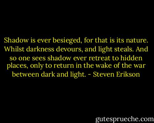 Shadow is ever besieged, for that is its nature. Whilst darkness devours, and light steals. And so one sees shadow ever retreat to hidden places, only to return in the wake of the war between dark and light. - Steven Erikson