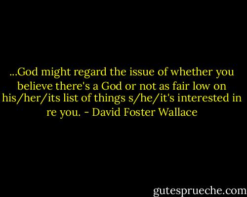 ...God might regard the issue of whether you believe there's a God or not as fair low on his/her/its list of things s/he/it's interested in re you. - David Foster Wallace