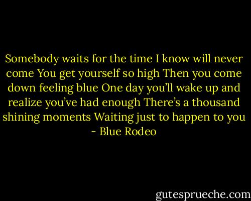 Somebody waits for the time I know will never come<br />You get yourself so high<br />Then you come down feeling blue<br />One day you’ll wake up and realize you’ve had enough<br />There’s a thousand shining moments<br />Waiting just to happen to you - Blue Rodeo