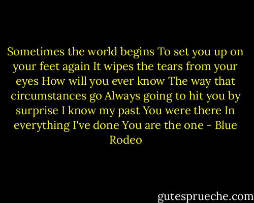 Sometimes the world begins<br />To set you up on your feet again<br />It wipes the tears from your eyes<br />How will you ever know<br />The way that circumstances go<br />Always going to hit you by surprise<br />I know my past<br />You were there<br />In everything I've done<br />You are the one - Blue Rodeo