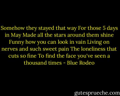 Somehow they stayed that way<br />For those 5 days in May<br />Made all the stars around them shine<br />Funny how you can look in vain<br />Living on nerves and such sweet pain<br />The loneliness that cuts so fine<br />To find the face you've seen a thousand times - Blue Rodeo