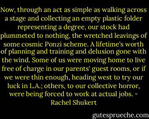 Now, through an act as simple as walking across a stage and collecting an empty plastic folder representing a degree, our stock had plummeted to nothing, the wretched leavings of some cosmic Ponzi scheme. A lifetime's worth of planning and training and delusion gone with the wind. Some of us were moving home to live free of charge in our parents' guest rooms, or if we were thin enough, heading west to try our luck in L.A.; others, to our collective horror, were being forced to work at actual jobs. - Rachel Shukert