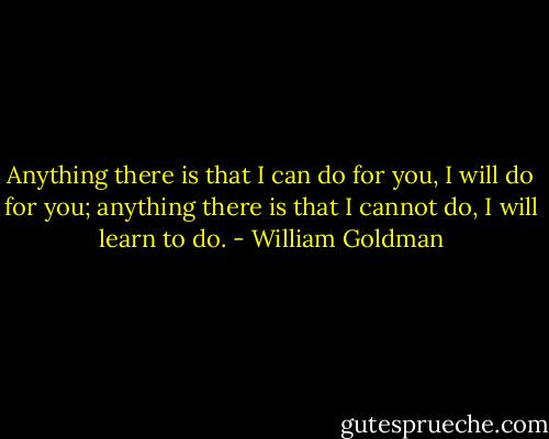 Anything there is that I can do for you, I will do for you; anything there is that I cannot do, I will learn to do. - William Goldman