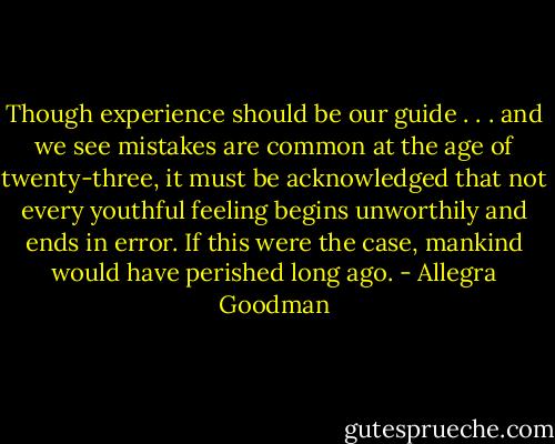 Though experience should be our guide . . . and we see mistakes are common at the age of twenty-three, it must be acknowledged that not every youthful feeling begins unworthily and ends in error. If this were the case, mankind would have perished long ago. - Allegra Goodman