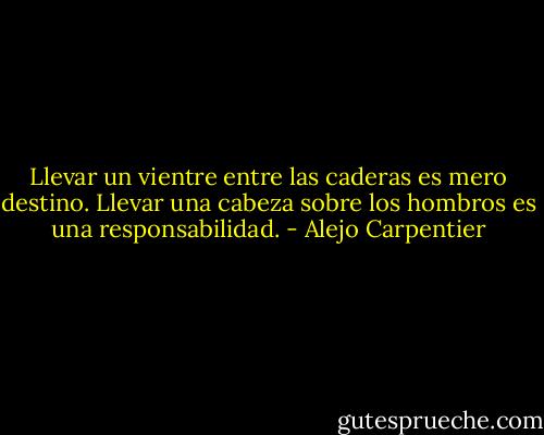 Llevar un vientre entre las caderas es mero destino. Llevar una cabeza sobre los hombros es una responsabilidad. - Alejo Carpentier