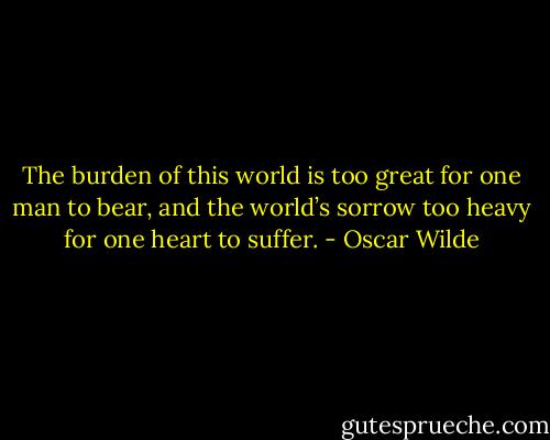 The burden of this world is too great for one man to bear, and the world’s sorrow too heavy for one heart to suffer. - Oscar Wilde