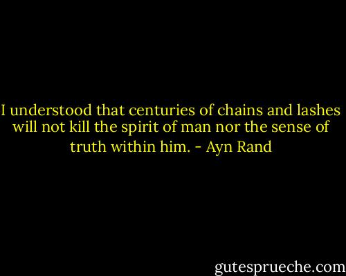 I understood that centuries of chains and lashes will not kill the spirit of man nor the sense of truth within him. - Ayn Rand