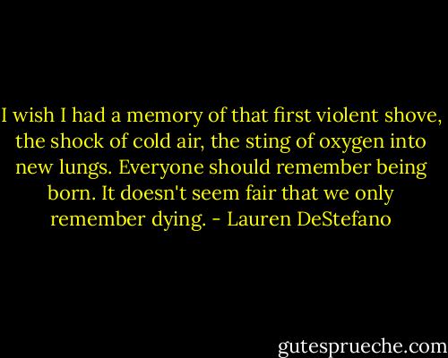 I wish I had a memory of that first violent shove, the shock of cold air, the sting of oxygen into new lungs. Everyone should remember being born. It doesn't seem fair that we only remember dying. - Lauren DeStefano