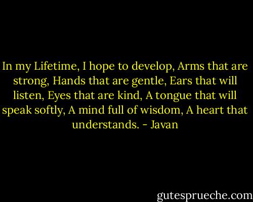 In my Lifetime, I hope to develop, Arms that are strong, Hands that are gentle, Ears that will listen, Eyes that are kind, A tongue that will speak softly, A mind full of wisdom, A heart that understands. - Javan