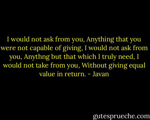 I would not ask from you, Anything that you were not capable of giving, I would not ask from you, Anythng but that which I truly need, I would not take from you, Without giving equal value in return. - Javan