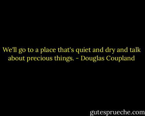 We'll go to a place that's quiet and dry and talk about precious things. - Douglas Coupland