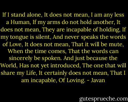 If I stand alone, It does not mean, I am any less a Human, If my arms do not hold another, It does not mean, They are incapable of holding, If my tongue is silent, And never speaks the words of Love, It does not mean, That it will be mute, When the time comes, That the words can sincerely be spoken. And just because the World, Has not yet introduced, The one that will share my Life, It certainly does not mean, That I am incapable, Of Loving. - Javan