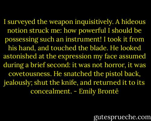 I surveyed the weapon inquisitively. A hideous notion struck me: how powerful I should be possessing such an instrument! I took it from his hand, and touched the blade. He looked astonished at the expression my face assumed during a brief second: it was not horror, it was covetousness. He snatched the pistol back, jealously; shut the knife, and returned it to its concealment. - Emily Brontë