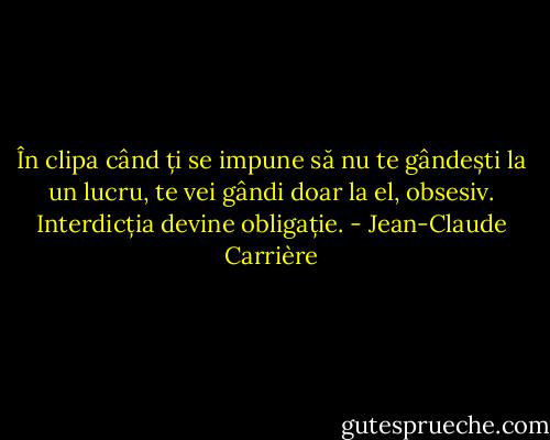 În clipa când ți se impune să nu te gândești la un lucru, te vei gândi doar la el, obsesiv. Interdicția devine obligație. - Jean-Claude Carrière