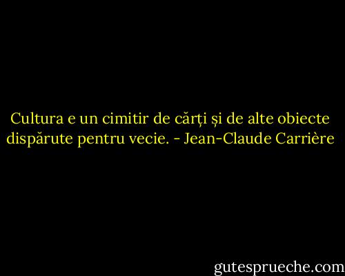 Cultura e un cimitir de cărți și de alte obiecte dispărute pentru vecie. - Jean-Claude Carrière