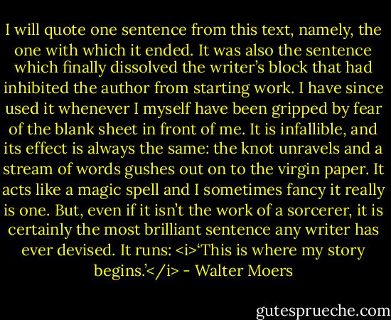 I will quote one sentence from this text, namely, the one with which it ended. It was also the sentence which finally dissolved the writer’s block that had inhibited the author from starting work. I have since used it whenever I myself have been gripped by fear of the blank sheet in front of me. It is infallible, and its effect is always the same: the knot unravels and a stream of words gushes out on to the virgin paper. It acts like a magic spell and I sometimes fancy it really is one. But, even if it isn’t the work of a sorcerer, it is certainly the most brilliant sentence any writer has ever devised. It runs: <i>‘This is where my story begins.’</i> - Walter Moers