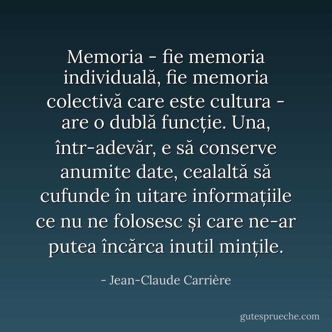 Memoria - fie memoria individuală, fie memoria colectivă care este cultura - are o dublă funcție. Una, într-adevăr, e să conserve anumite date, cealaltă să cufunde în uitare informațiile ce nu ne folosesc și care ne-ar putea încărca inutil mințile. - Jean-Claude Carrière