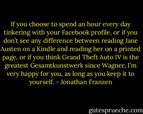 If you choose to spend an hour every day tinkering with your Facebook profile, or if you don’t see any difference between reading Jane Austen on a Kindle and reading her on a printed page, or if you think Grand Theft Auto IV is the greatest Gesamtkunstwerk since Wagner, I’m very happy for you, as long as you keep it to yourself. - Jonathan Franzen