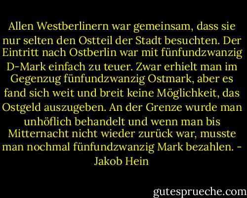 Allen Westberlinern war gemeinsam, dass sie nur selten den Ostteil der Stadt besuchten. Der Eintritt nach Ostberlin war mit fünfundzwanzig D-Mark einfach zu teuer. Zwar erhielt man im Gegenzug fünfundzwanzig Ostmark, aber es fand sich weit und breit keine Möglichkeit, das Ostgeld auszugeben. An der Grenze wurde man unhöflich behandelt und wenn man bis Mitternacht nicht wieder zurück war, musste man nochmal fünfundzwanzig Mark bezahlen. - Jakob Hein