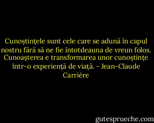 Cunoștințele sunt cele care se adună în capul nostru fără să ne fie întotdeauna de vreun folos. Cunoașterea e transformarea unor cunoștințe într-o experiență de viață. - Jean-Claude Carrière