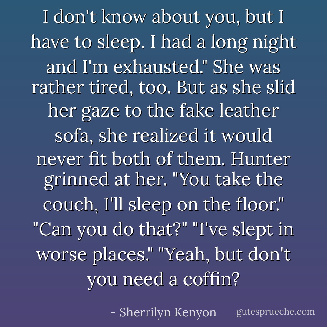 I don't know about you, but I have to sleep. I had a long night and I'm exhausted." She was rather tired, too. But as she slid her gaze to the fake leather sofa, she realized it would never fit both of them. Hunter grinned at her. "You take the couch, I'll sleep on the floor." "Can you do that?" "I've slept in worse places." "Yeah, but don't you need a coffin? - Sherrilyn Kenyon