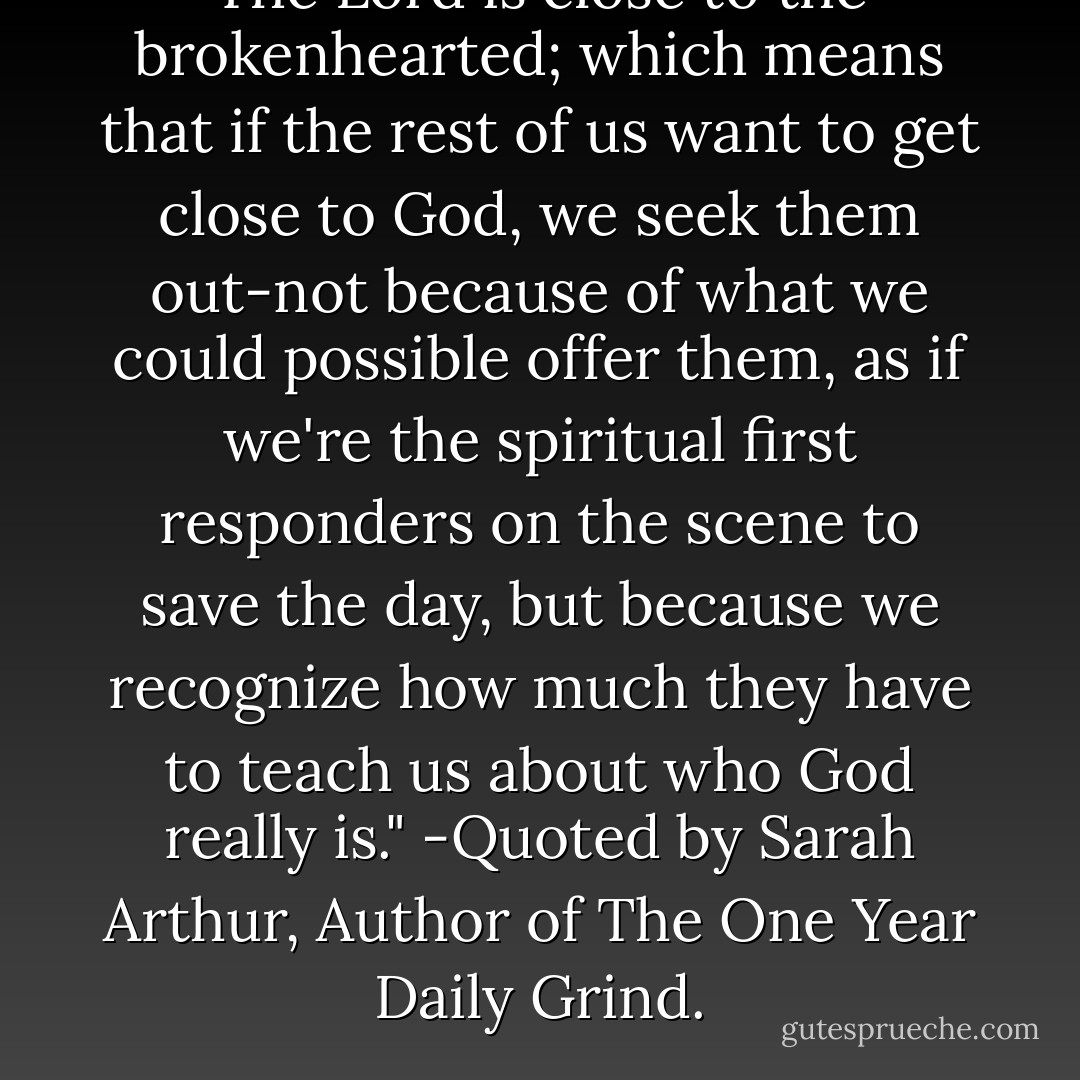The Lord is close to the brokenhearted; which means that if the rest of us want to get close to God, we seek them out-not because of what we could possible offer them, as if we're the spiritual first responders on the scene to save the day, but because we recognize how much they have to teach us about who God really is." -Quoted by Sarah Arthur, Author of The One Year Daily Grind. - Sarah Arthur