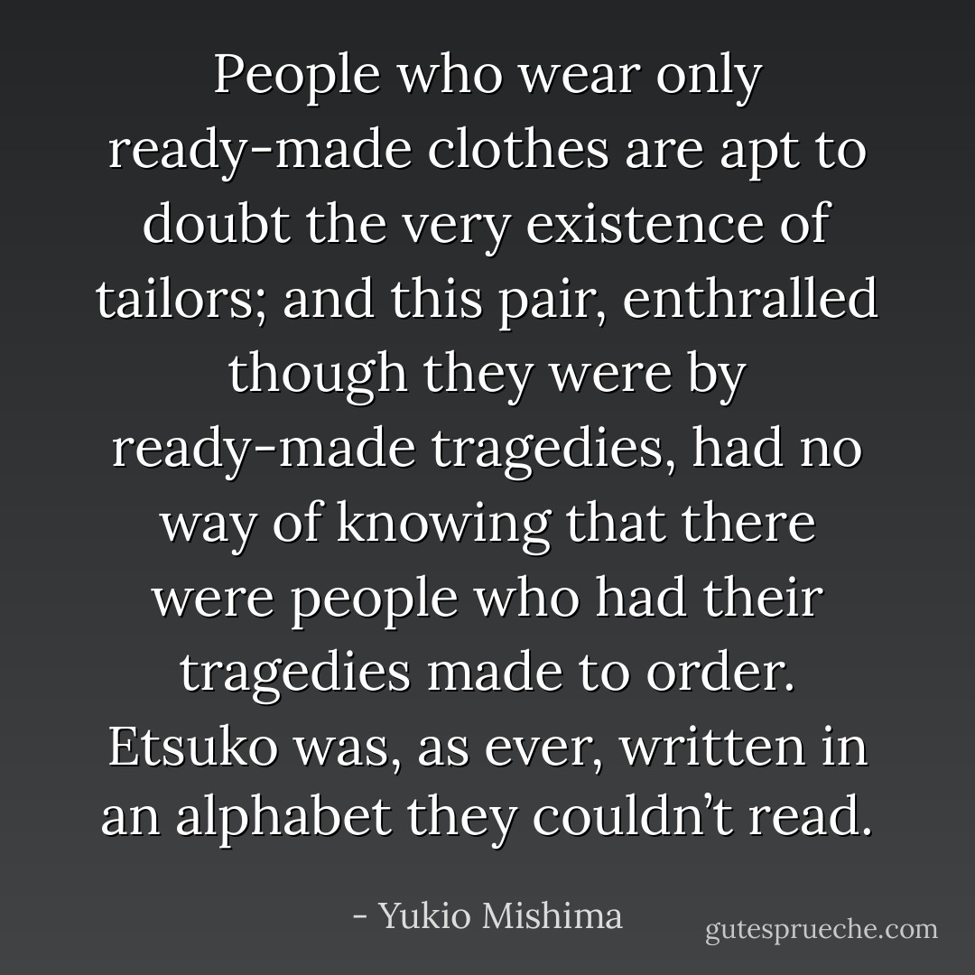 People who wear only ready-made clothes are apt to doubt the very existence of tailors; and this pair, enthralled though they were by ready-made tragedies, had no way of knowing that there were people who had their tragedies made to order. Etsuko was, as ever, written in an alphabet they couldn’t read. - Yukio Mishima