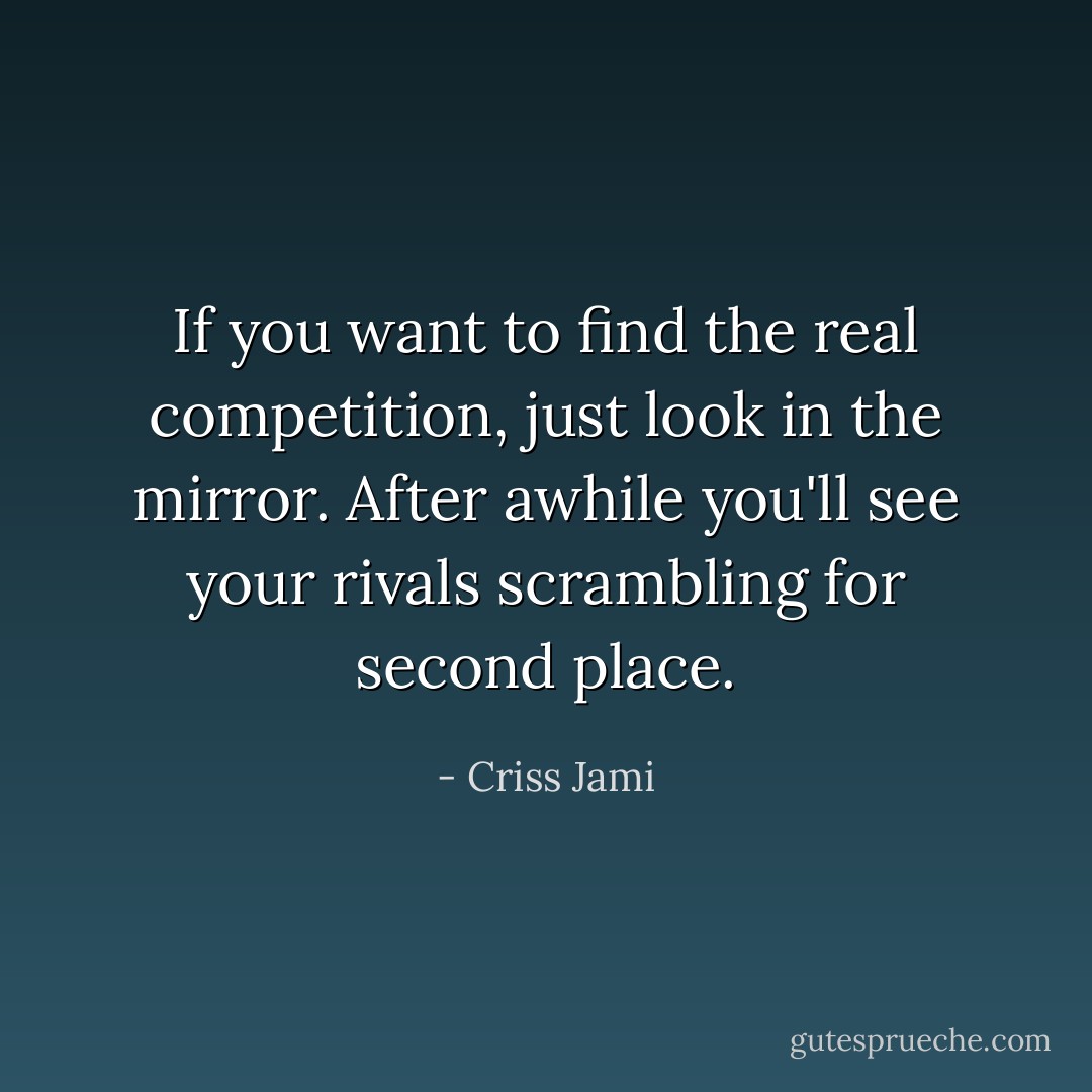 If you want to find the real competition, just look in the mirror. After awhile you'll see your rivals scrambling for second place. - Criss Jami