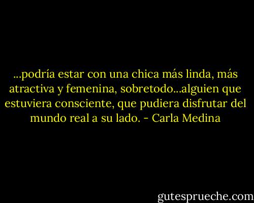 ...podría estar con una chica más linda, más atractiva y femenina, sobretodo...alguien que estuviera consciente, que pudiera disfrutar del mundo real a su lado. - Carla Medina