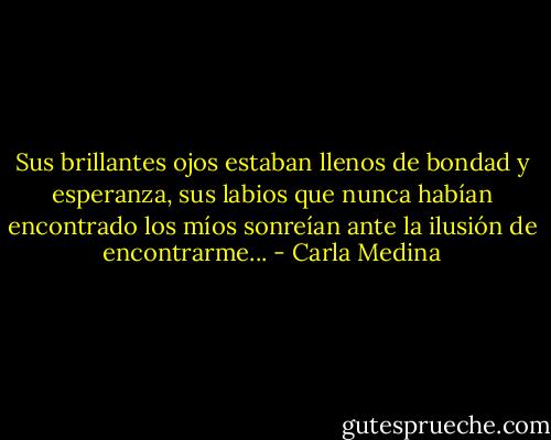 Sus brillantes ojos estaban llenos de bondad y esperanza, sus labios que nunca habían encontrado los míos sonreían ante la ilusión de encontrarme... - Carla Medina