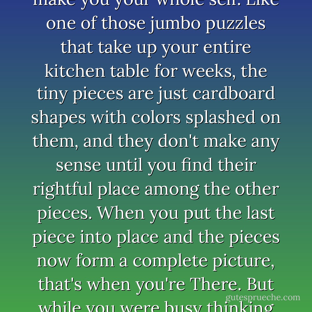 How do you know when you're There, I had once wondered. Maybe you're lucky enough to notice the moment it's happening to you. Maybe you're able to block out all the other stuff that is, in the end, just background noise. But, most often, you don't know that you were There until you lose it, or until it gets taken away from you. When you look back, you clearly see that time, that place, when all the pieces of you had finally fit together to make you blissfully happy, make you your whole self. Like one of those jumbo puzzles that take up your entire kitchen table for weeks, the tiny pieces are just cardboard shapes with colors splashed on them, and they don't make any sense until you find their rightful place among the other pieces. When you put the last piece into place and the pieces now form a complete picture, that's when you're There. But while you were busy thinking about gluing the puzzle together, so that the pieces would never be apart again, someone comes from behind you, destroys the last piece and throws the rest of the pieces away. Even if you could muster up enough courage to put the pieces back together, the picture would never be complete again, because of the last missing piece...which, as it turned out, was smack in the middle, or in the heart, of the picture. - Julie Hockley