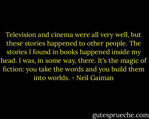 Television and cinema were all very well, but these stories happened to other people. The stories I found in books happened inside my head. I was, in some way, there.<br />It's the magic of fiction: you take the words and you build them into worlds. - Neil Gaiman