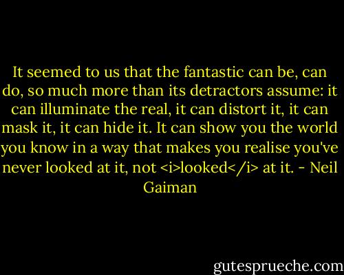It seemed to us that the fantastic can be, can do, so much more than its detractors assume: it can illuminate the real, it can distort it, it can mask it, it can hide it. It can show you the world you know in a way that makes you realise you've never looked at it, not <i>looked</i> at it. - Neil Gaiman