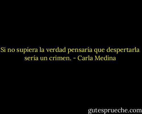 Si no supiera la verdad pensaría que despertarla sería un crimen. - Carla Medina
