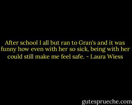 After school I all but ran to Gran's and it was funny how even with her so sick, being with her could still make me feel safe. - Laura Wiess