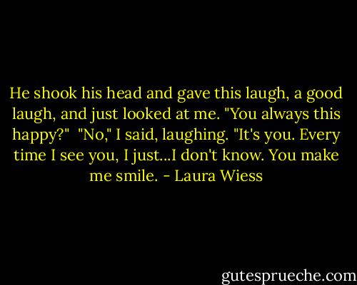 He shook his head and gave this laugh, a good laugh, and just looked at me. "You always this happy?"<br /><br />"No," I said, laughing. "It's you. Every time I see you, I just...I don't know. You make me smile. - Laura Wiess