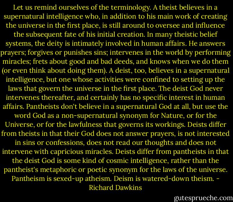 Let us remind ourselves of the terminology. A theist believes in a supernatural intelligence who, in addition to his main work of creating the universe in the first place, is still around to oversee and influence the subsequent fate of his initial creation. In many theistic belief systems, the deity is intimately involved in human affairs. He answers prayers; forgives or punishes sins; intervenes in the world by performing miracles; frets about good and bad deeds, and knows when we do them (or even think about doing them). A deist, too, believes in a supernatural intelligence, but one whose activities were confined to setting up the laws that govern the universe in the first place. The deist God never intervenes thereafter, and certainly has no specific interest in human affairs. Pantheists don't believe in a supernatural God at all, but use the word God as a non-supernatural synonym for Nature, or for the Universe, or for the lawfulness that governs its workings. Deists differ from theists in that their God does not answer prayers, is not interested in sins or confessions, does not read our thoughts and does not intervene with capricious miracles. Deists differ from pantheists in that the deist God is some kind of cosmic intelligence, rather than the pantheist's metaphoric or poetic synonym for the laws of the universe. Pantheism is sexed-up atheism. Deism is watered-down theism. - Richard Dawkins