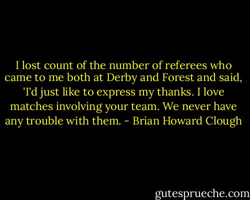 I lost count of the number of referees who came to me both at Derby and Forest and said, 'I'd just like to express my thanks. I love matches involving your team. We never have any trouble with them. - Brian Howard Clough
