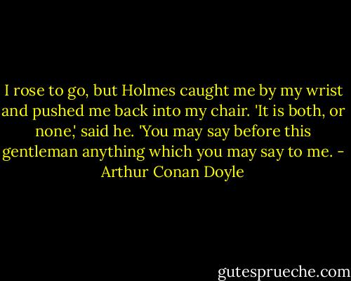 I rose to go, but Holmes caught me by my wrist and pushed me back into my chair. 'It is both, or none,' said he. 'You may say before this gentleman anything which you may say to me. - Arthur Conan Doyle