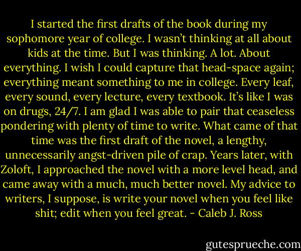I started the first drafts of the book during my sophomore year of college. I wasn’t thinking at all about kids at the time. But I was thinking. A lot. About everything. I wish I could capture that head-space again; everything meant something to me in college. Every leaf, every sound, every lecture, every textbook. It’s like I was on drugs, 24/7. I am glad I was able to pair that ceaseless pondering with plenty of time to write. What came of that time was the first draft of the novel, a lengthy, unnecessarily angst-driven pile of crap. Years later, with Zoloft, I approached the novel with a more level head, and came away with a much, much better novel. My advice to writers, I suppose, is write your novel when you feel like shit; edit when you feel great. - Caleb J. Ross