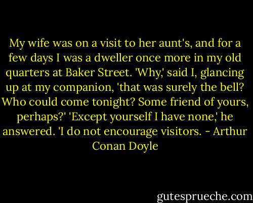 My wife was on a visit to her aunt's, and for a few days I was a dweller once more in my old quarters at Baker Street.<br />'Why,' said I, glancing up at my companion, 'that was surely the bell? Who could come tonight? Some friend of yours, perhaps?'<br />'Except yourself I have none,' he answered. 'I do not encourage visitors. - Arthur Conan Doyle