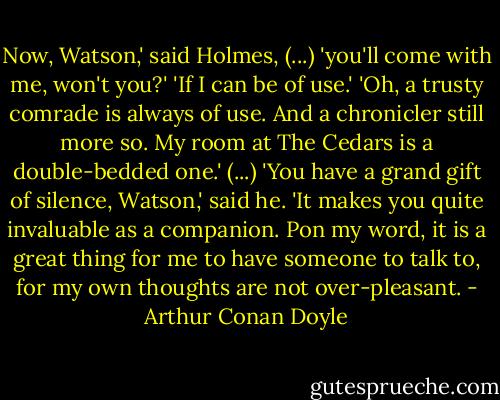 Now, Watson,' said Holmes, (...) 'you'll come with me, won't you?'<br />'If I can be of use.'<br />'Oh, a trusty comrade is always of use. And a chronicler still more so. My room at The Cedars is a double-bedded one.'<br />(...)<br />'You have a grand gift of silence, Watson,' said he. 'It makes you quite invaluable as a companion. Pon my word, it is a great thing for me to have someone to talk to, for my own thoughts are not over-pleasant. - Arthur Conan Doyle