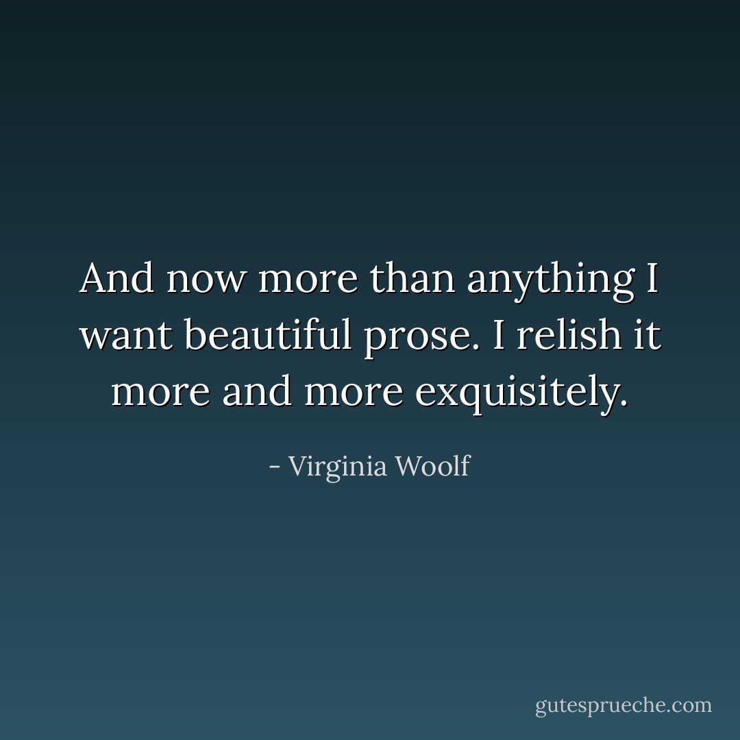 And now more than anything I want beautiful prose. I relish it more and more exquisitely. - Virginia Woolf