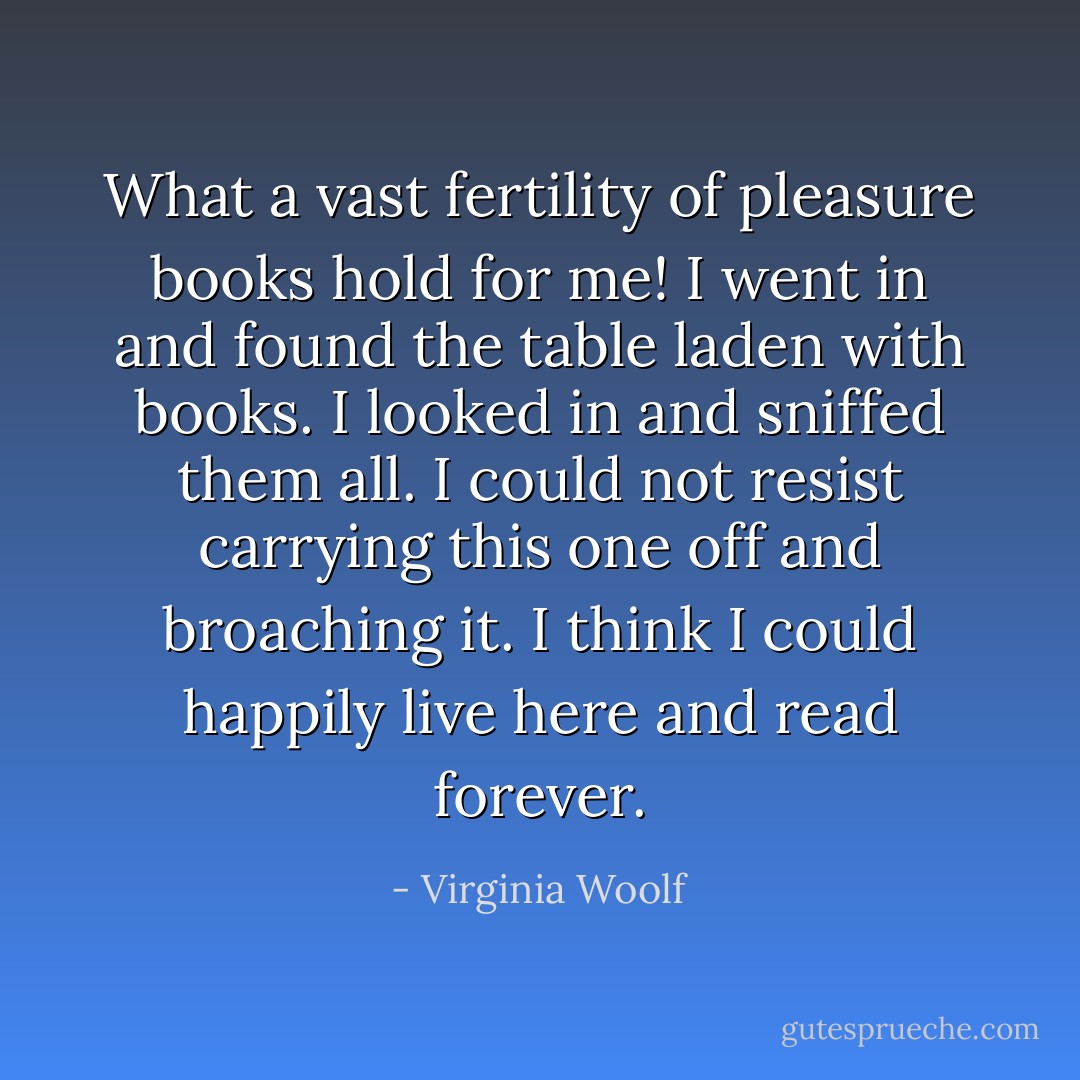 What a vast fertility of pleasure books hold for me! I went in and found the table laden with books. I looked in and sniffed them all. I could not resist carrying this one off and broaching it. I think I could happily live here and read forever. - Virginia Woolf
