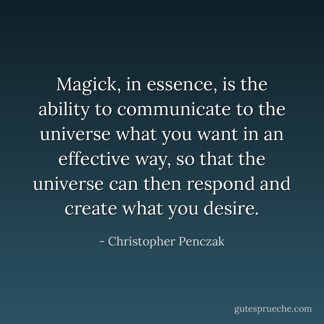 Magick, in essence, is the ability to communicate to the universe what you want in an effective way, so that the universe can then respond and create what you desire. - Christopher Penczak