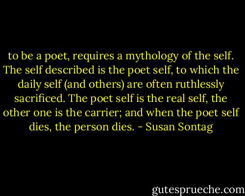 to be a poet, requires a mythology of the self. The self described is the poet self, to which the daily self (and others) are often ruthlessly sacrificed. The poet self is the real self, the other one is the carrier; and when the poet self dies, the person dies. - Susan Sontag