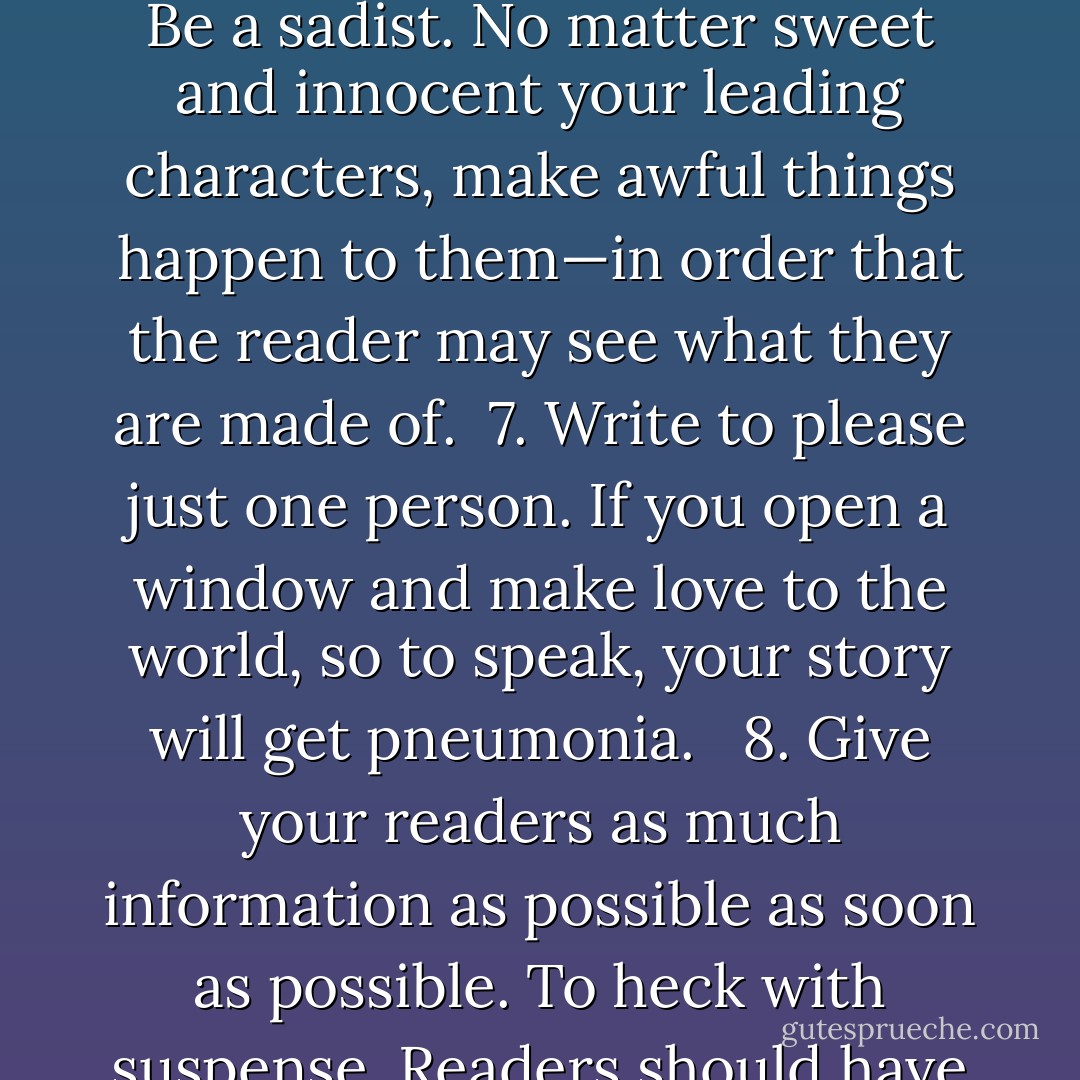 Now lend me your ears. Here is Creative Writing 101:<br /><br /> 1. Use the time of a total stranger in such a way that he or she will not feel the time was wasted. <br /> 2. Give the reader at least one character he or she can root for.<br /> 3. Every character should want something, even if it is only a glass of water.<br /> 4. Every sentence must do one of two things—reveal character or advance the action. <br /> 5. Start as close to the end as possible.<br /> 6. Be a sadist. No matter sweet and innocent your leading characters, make awful things happen to them—in order that the reader may see what they are made of.<br /> 7. Write to please just one person. If you open a window and make love to the world, so to speak, your story will get pneumonia. <br /> 8. Give your readers as much information as possible as soon as possible. To heck with suspense. Readers should have such complete understanding of what is going on, where and why, that they could finish the story themselves, should cockroaches eat the last few pages. <br /><br />The greatest American short story writer of my generation was Flannery O'Connor (1925-1964). She broke practically every one of my rules but the first. Great writers tend to do that. - Kurt Vonnegut Jr.
