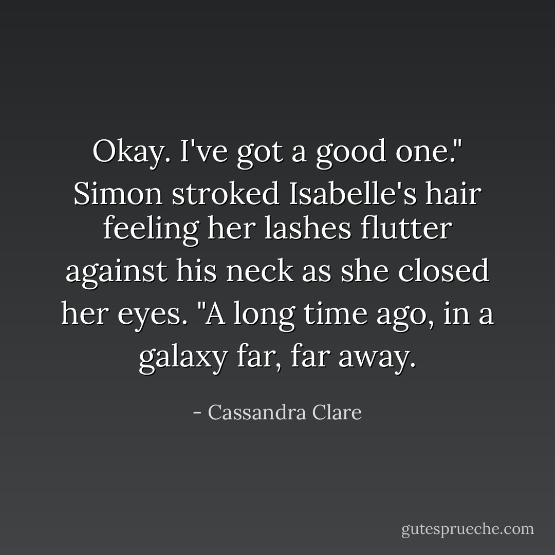 Okay. I've got a good one." Simon stroked Isabelle's hair feeling her lashes flutter against his neck as she closed her eyes. "A long time ago, in a galaxy far, far away. - Cassandra Clare